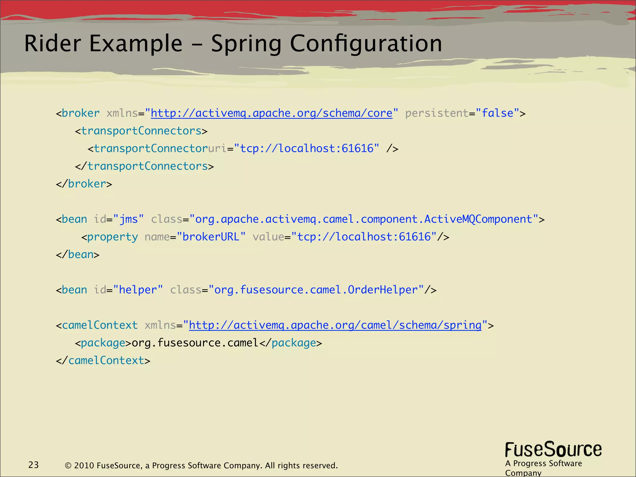 Rider Example - Spring Conﬁguration

     <broker xmlns="http://activemq.apache.org/schema/core" persistent="false">
           <transportConnectors>
              <transportConnectoruri="tcp://localhost:61616" />
           </transportConnectors>
     </broker>


     <bean id="jms" class="org.apache.activemq.camel.component.ActiveMQComponent">
             <property name="brokerURL" value="tcp://localhost:61616"/>
     </bean>


     <bean id="helper" class="org.fusesource.camel.OrderHelper"/>


     <camelContext xmlns="http://activemq.apache.org/camel/schema/spring">
           <package>org.fusesource.camel</package>
     </camelContext>
      




23       © 2010 FuseSource, a Progress Software Company. All rights reserved.   A Progress Software
                                                                                Company
 