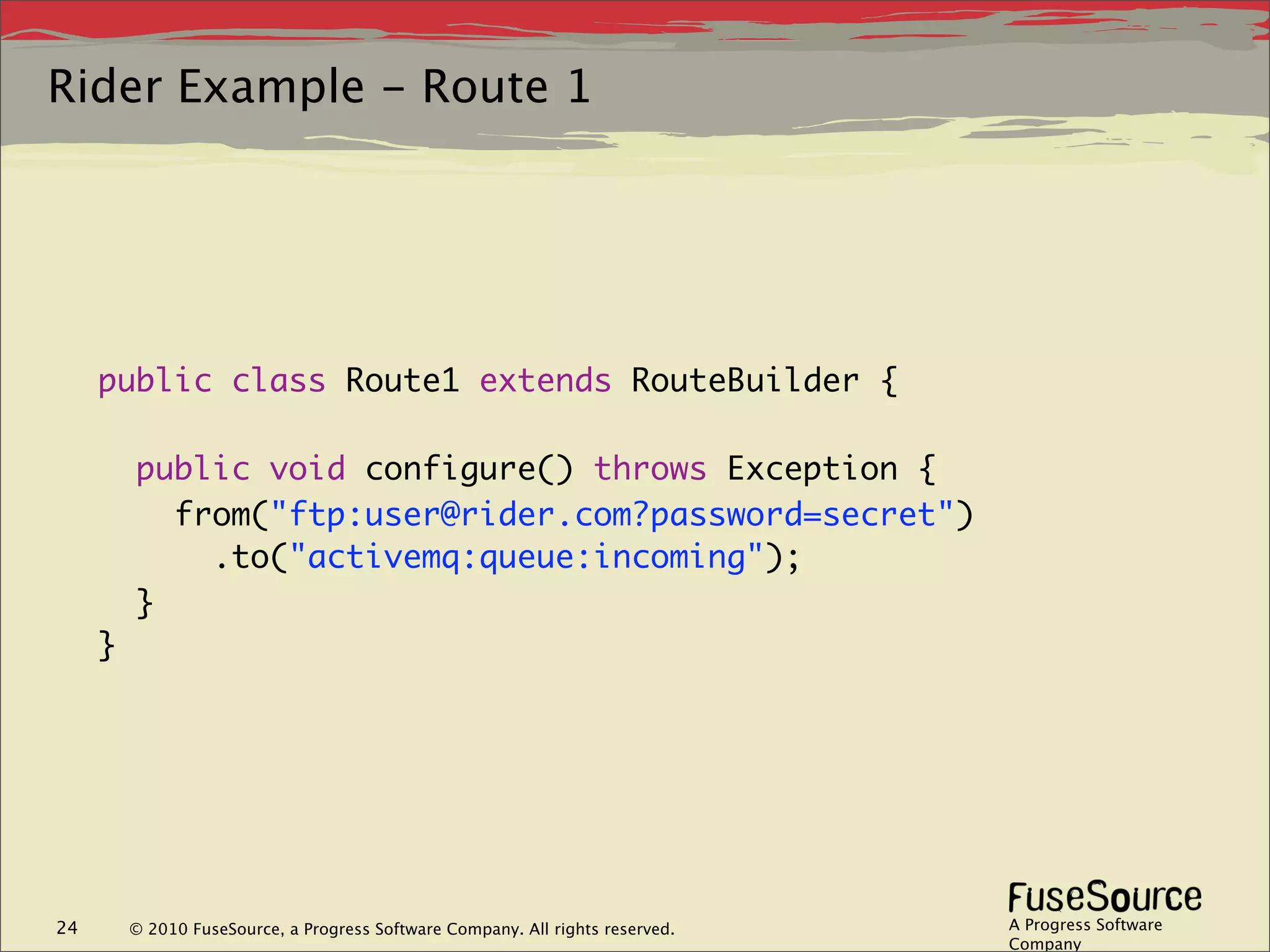 Rider Example - Route 1




     public class Route1 extends RouteBuilder {

         public void configure() throws Exception {
           from("ftp:user@rider.com?password=secret")
             .to("activemq:queue:incoming");
         }
     }




24       © 2010 FuseSource, a Progress Software Company. All rights reserved.   A Progress Software
                                                                                Company
 