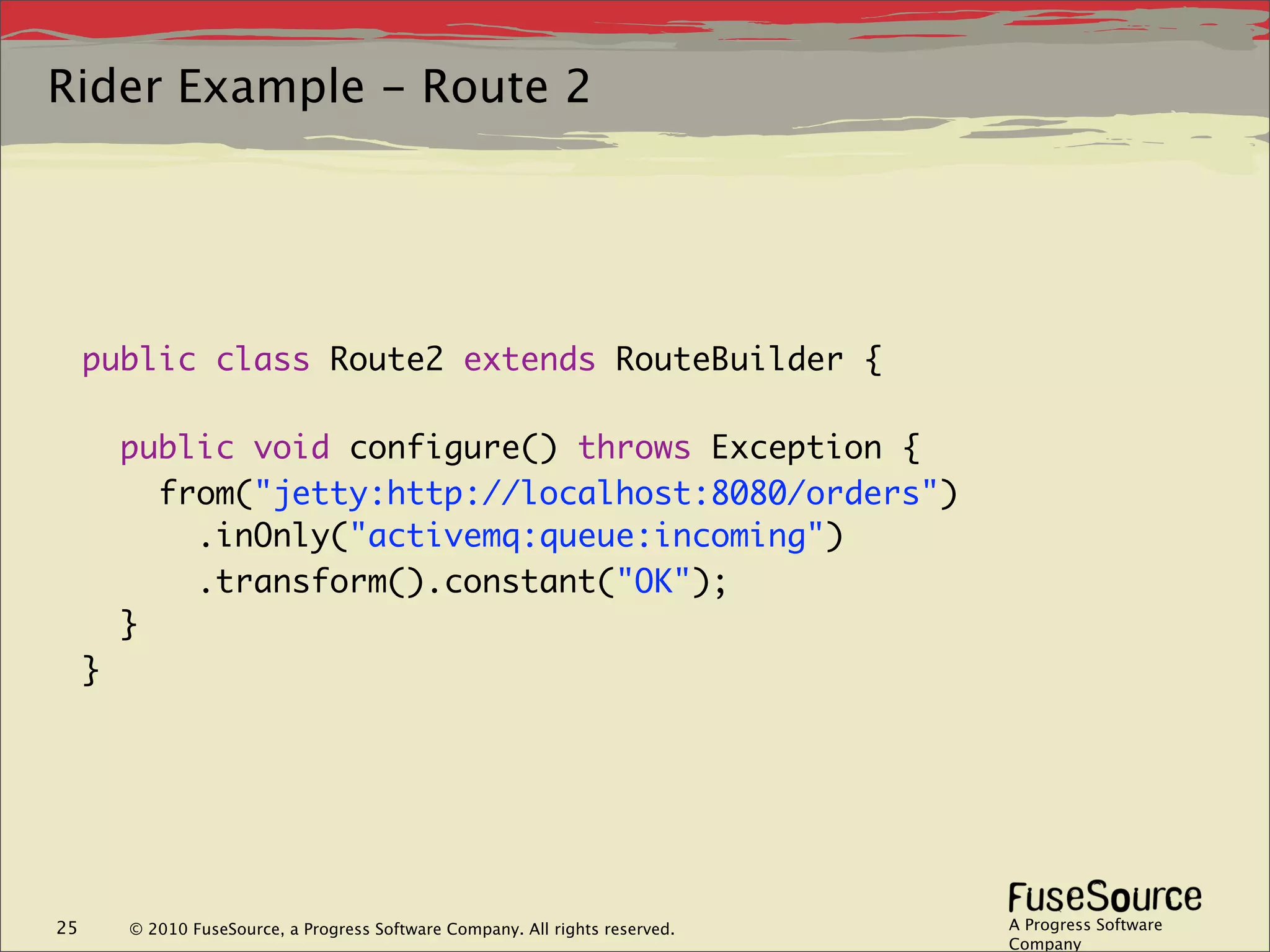 Rider Example - Route 2




     public class Route2 extends RouteBuilder {

         public void configure() throws Exception {
           from("jetty:http://localhost:8080/orders")
             .inOnly("activemq:queue:incoming")
             .transform().constant("OK");
         }
     }




25       © 2010 FuseSource, a Progress Software Company. All rights reserved.   A Progress Software
                                                                                Company
 