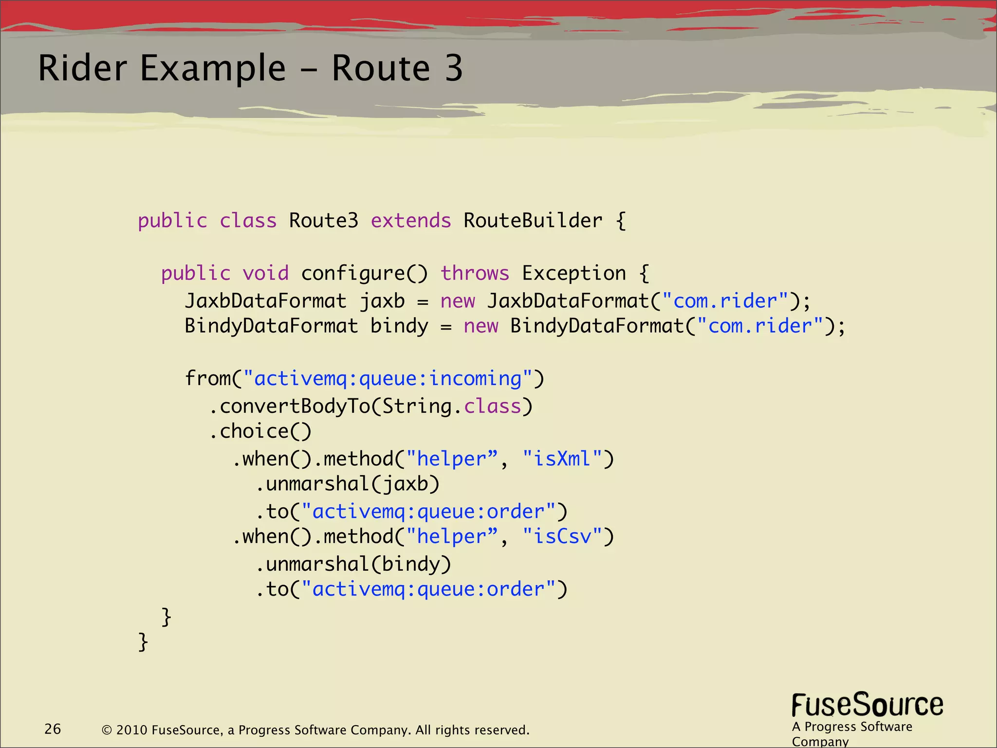 Rider Example - Route 3



          public class Route3 extends RouteBuilder {

              public void configure() throws Exception {
                JaxbDataFormat jaxb = new JaxbDataFormat("com.rider");
                BindyDataFormat bindy = new BindyDataFormat("com.rider");

                  from("activemq:queue:incoming")
                    .convertBodyTo(String.class)
                    .choice()
                      .when().method("helper”, "isXml")
                        .unmarshal(jaxb)
                        .to("activemq:queue:order")
                      .when().method("helper”, "isCsv")
                        .unmarshal(bindy)
                        .to("activemq:queue:order")
              }
          }



26   © 2010 FuseSource, a Progress Software Company. All rights reserved.   A Progress Software
                                                                            Company
 