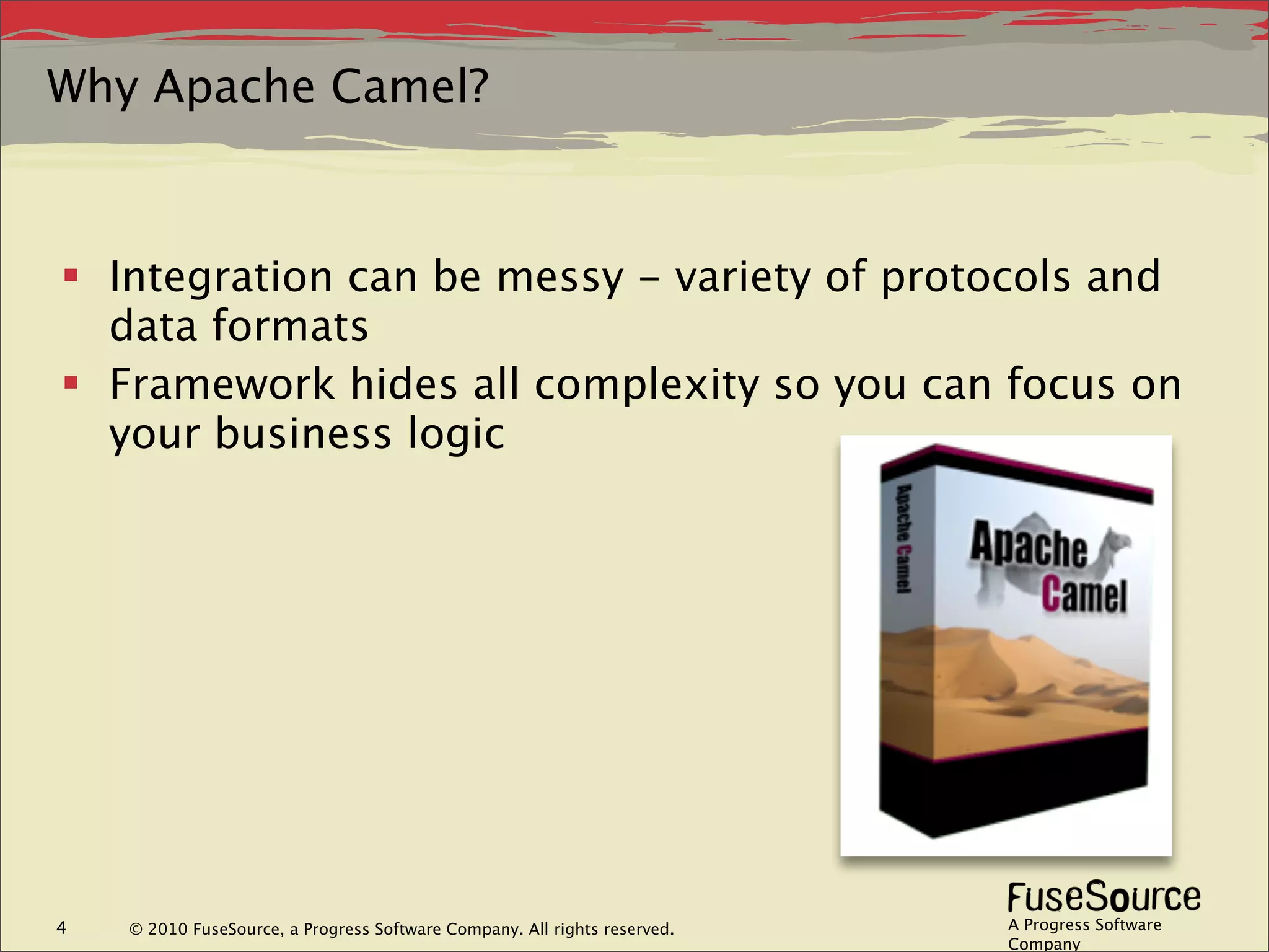 Why Apache Camel?



 Integration can be messy - variety of protocols and
  data formats
 Framework hides all complexity so you can focus on
  your business logic




4   © 2010 FuseSource, a Progress Software Company. All rights reserved.   A Progress Software
                                                                           Company
 