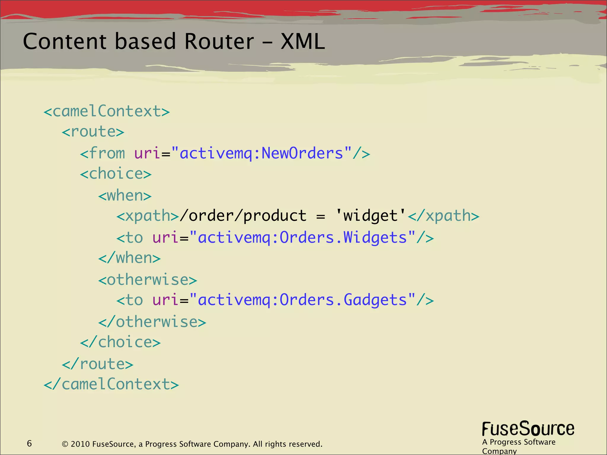 Content based Router - XML


    <camelContext>
      <route>
        <from uri="activemq:NewOrders"/>
        <choice>
          <when>
            <xpath>/order/product = 'widget'</xpath>
            <to uri="activemq:Orders.Widgets"/>
          </when>
          <otherwise>
            <to uri="activemq:Orders.Gadgets"/>
          </otherwise>
        </choice>
      </route>
    </camelContext>


6     © 2010 FuseSource, a Progress Software Company. All rights reserved.   A Progress Software
                                                                             Company
 