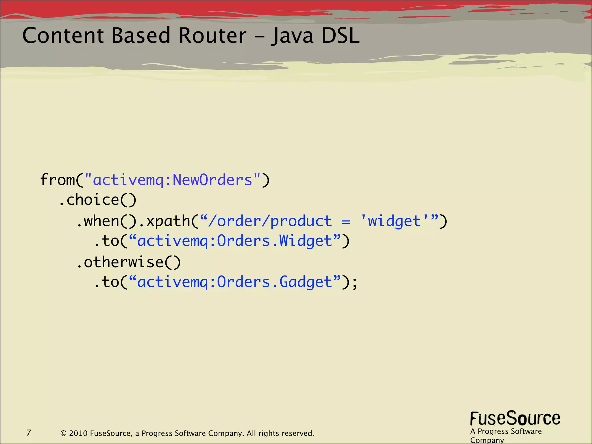 Content Based Router - Java DSL




    from("activemq:NewOrders")
      .choice()
        .when().xpath(“/order/product = 'widget'”)
          .to(“activemq:Orders.Widget”)
        .otherwise()
          .to(“activemq:Orders.Gadget”);




7     © 2010 FuseSource, a Progress Software Company. All rights reserved.   A Progress Software
                                                                             Company
 