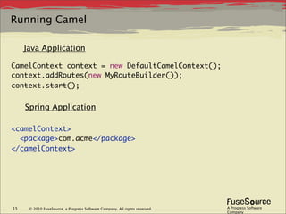Running Camel

     Java Application

CamelContext context = new DefaultCamelContext();
context.addRoutes(new MyRouteBuilder());
context.start();


     Spring Application

<camelContext>
  <package>com.acme</package>
</camelContext>




15    © 2010 FuseSource, a Progress Software Company. All rights reserved.   A Progress Software
                                                                             Company
 