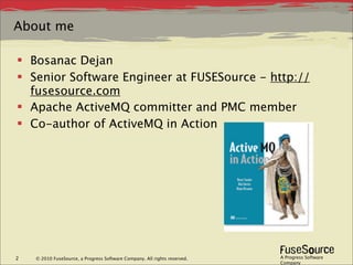 About me

 Bosanac Dejan
 Senior Software Engineer at FUSESource - http://
  fusesource.com
 Apache ActiveMQ committer and PMC member
 Co-author of ActiveMQ in Action




2   © 2010 FuseSource, a Progress Software Company. All rights reserved.   A Progress Software
                                                                           Company
 