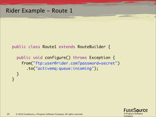Rider Example - Route 1




     public class Route1 extends RouteBuilder {

         public void configure() throws Exception {
           from("ftp:user@rider.com?password=secret")
             .to("activemq:queue:incoming");
         }
     }




24       © 2010 FuseSource, a Progress Software Company. All rights reserved.   A Progress Software
                                                                                Company
 