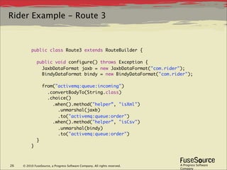 Rider Example - Route 3



          public class Route3 extends RouteBuilder {

              public void configure() throws Exception {
                JaxbDataFormat jaxb = new JaxbDataFormat("com.rider");
                BindyDataFormat bindy = new BindyDataFormat("com.rider");

                  from("activemq:queue:incoming")
                    .convertBodyTo(String.class)
                    .choice()
                      .when().method("helper”, "isXml")
                        .unmarshal(jaxb)
                        .to("activemq:queue:order")
                      .when().method("helper”, "isCsv")
                        .unmarshal(bindy)
                        .to("activemq:queue:order")
              }
          }



26   © 2010 FuseSource, a Progress Software Company. All rights reserved.   A Progress Software
                                                                            Company
 