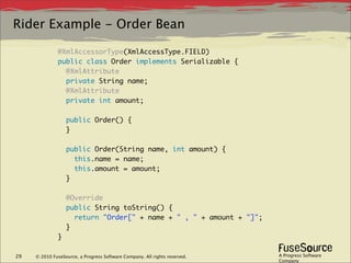 Rider Example - Order Bean

              @XmlAccessorType(XmlAccessType.FIELD)
              public class Order implements Serializable {
                @XmlAttribute
                private String name;
                @XmlAttribute
                private int amount;
               
                public Order() {
                }
               
                public Order(String name, int amount) {
                  this.name = name;
                  this.amount = amount;
                }
               
                @Override
                public String toString() {
                  return "Order[" + name + " , " + amount + "]";
                }
              }

29   © 2010 FuseSource, a Progress Software Company. All rights reserved.   A Progress Software
                                                                            Company
 
