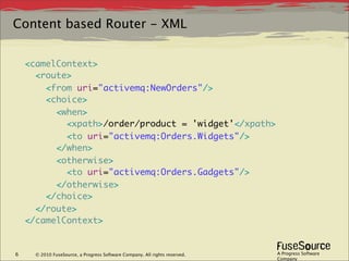 Content based Router - XML


    <camelContext>
      <route>
        <from uri="activemq:NewOrders"/>
        <choice>
          <when>
            <xpath>/order/product = 'widget'</xpath>
            <to uri="activemq:Orders.Widgets"/>
          </when>
          <otherwise>
            <to uri="activemq:Orders.Gadgets"/>
          </otherwise>
        </choice>
      </route>
    </camelContext>


6     © 2010 FuseSource, a Progress Software Company. All rights reserved.   A Progress Software
                                                                             Company
 