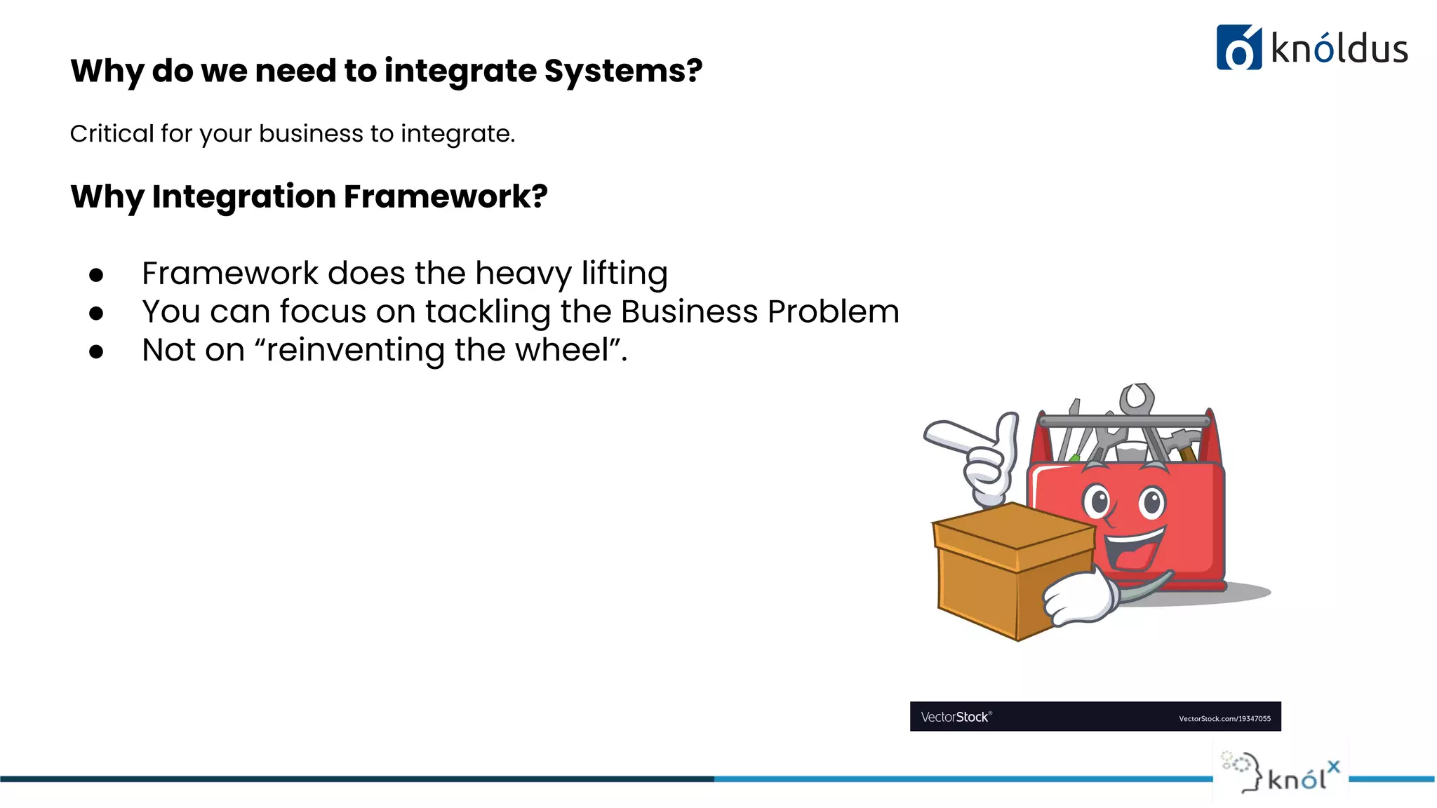 Why do we need to integrate Systems?
Critical for your business to integrate.
Why Integration Framework?
● Framework does the heavy lifting
● You can focus on tackling the Business Problem
● Not on “reinventing the wheel”.
 