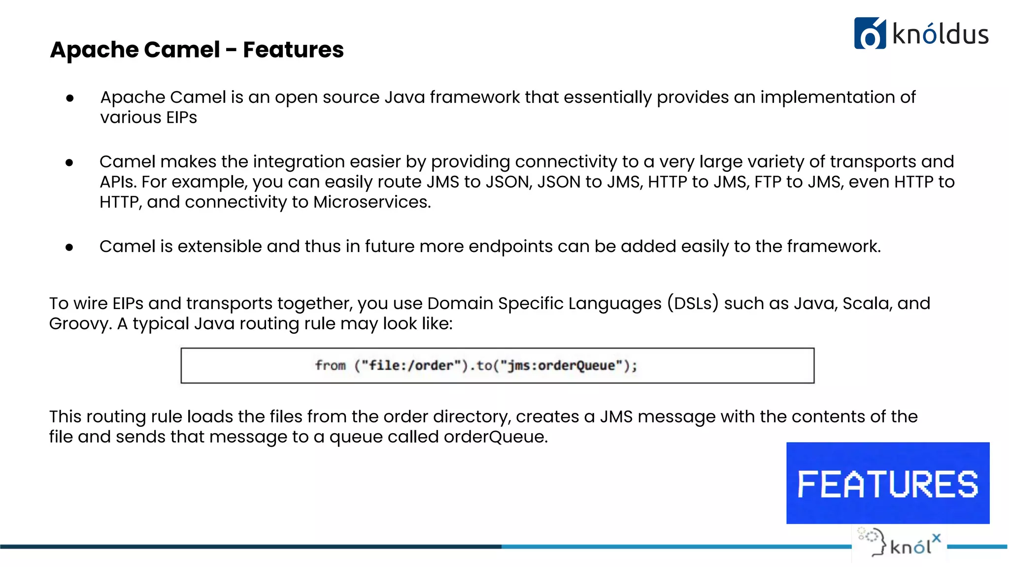 Apache Camel - Features
● Apache Camel is an open source Java framework that essentially provides an implementation of
various EIPs
● Camel makes the integration easier by providing connectivity to a very large variety of transports and
APIs. For example, you can easily route JMS to JSON, JSON to JMS, HTTP to JMS, FTP to JMS, even HTTP to
HTTP, and connectivity to Microservices.
● Camel is extensible and thus in future more endpoints can be added easily to the framework.
To wire EIPs and transports together, you use Domain Specific Languages (DSLs) such as Java, Scala, and
Groovy. A typical Java routing rule may look like:
This routing rule loads the files from the order directory, creates a JMS message with the contents of the
file and sends that message to a queue called orderQueue.
 