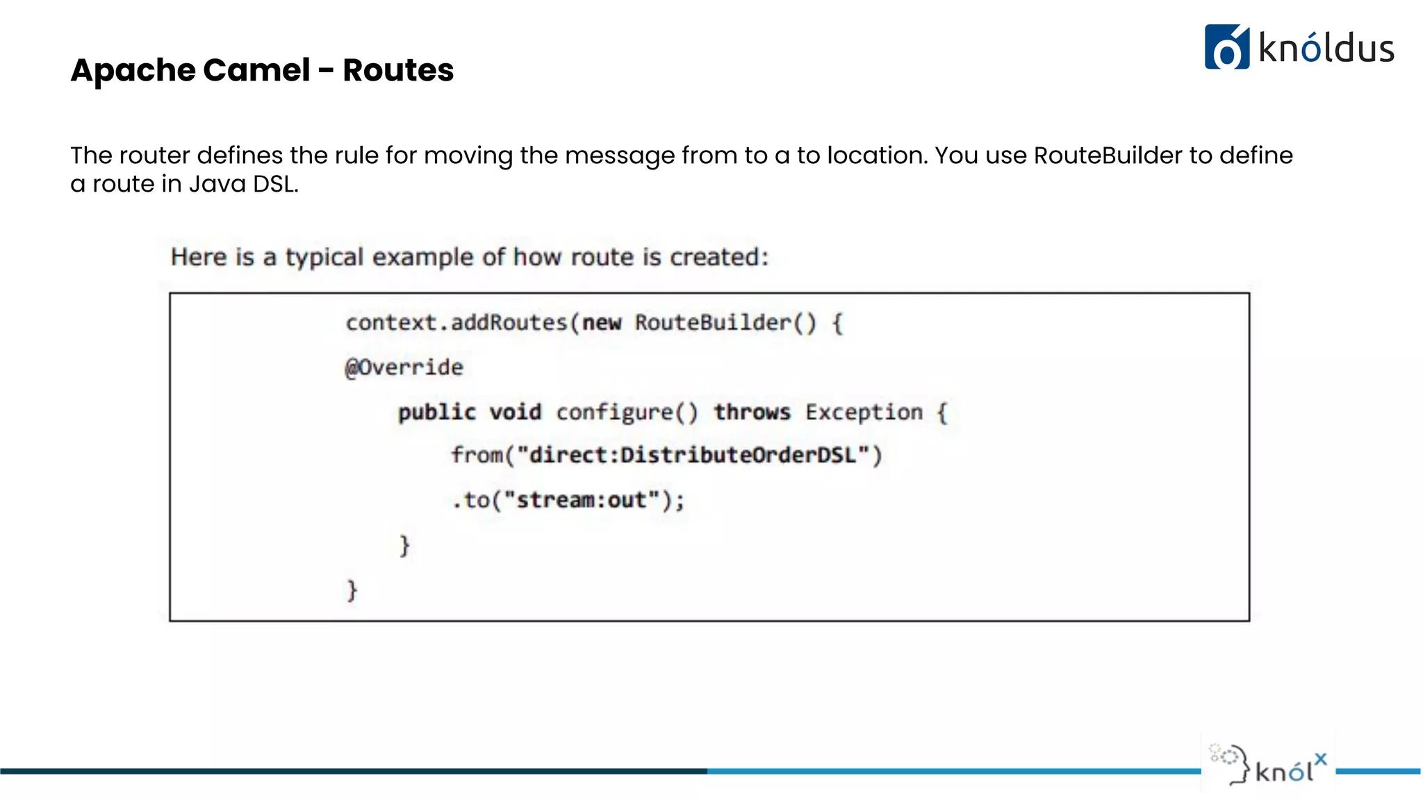 Apache Camel - Routes
The router defines the rule for moving the message from to a to location. You use RouteBuilder to define
a route in Java DSL.
 