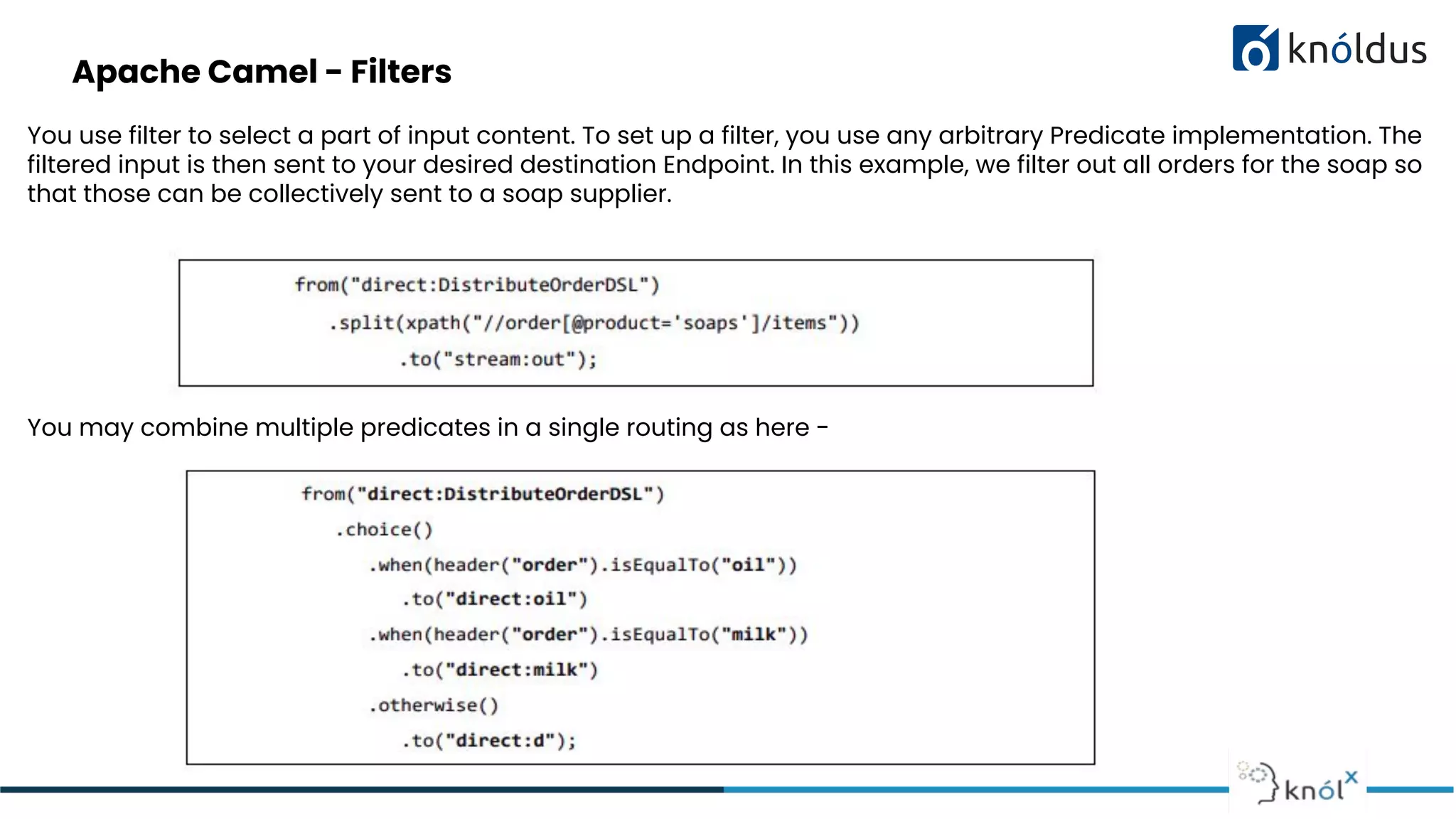 Apache Camel - Filters
You use filter to select a part of input content. To set up a filter, you use any arbitrary Predicate implementation. The
filtered input is then sent to your desired destination Endpoint. In this example, we filter out all orders for the soap so
that those can be collectively sent to a soap supplier.
You may combine multiple predicates in a single routing as here -
 