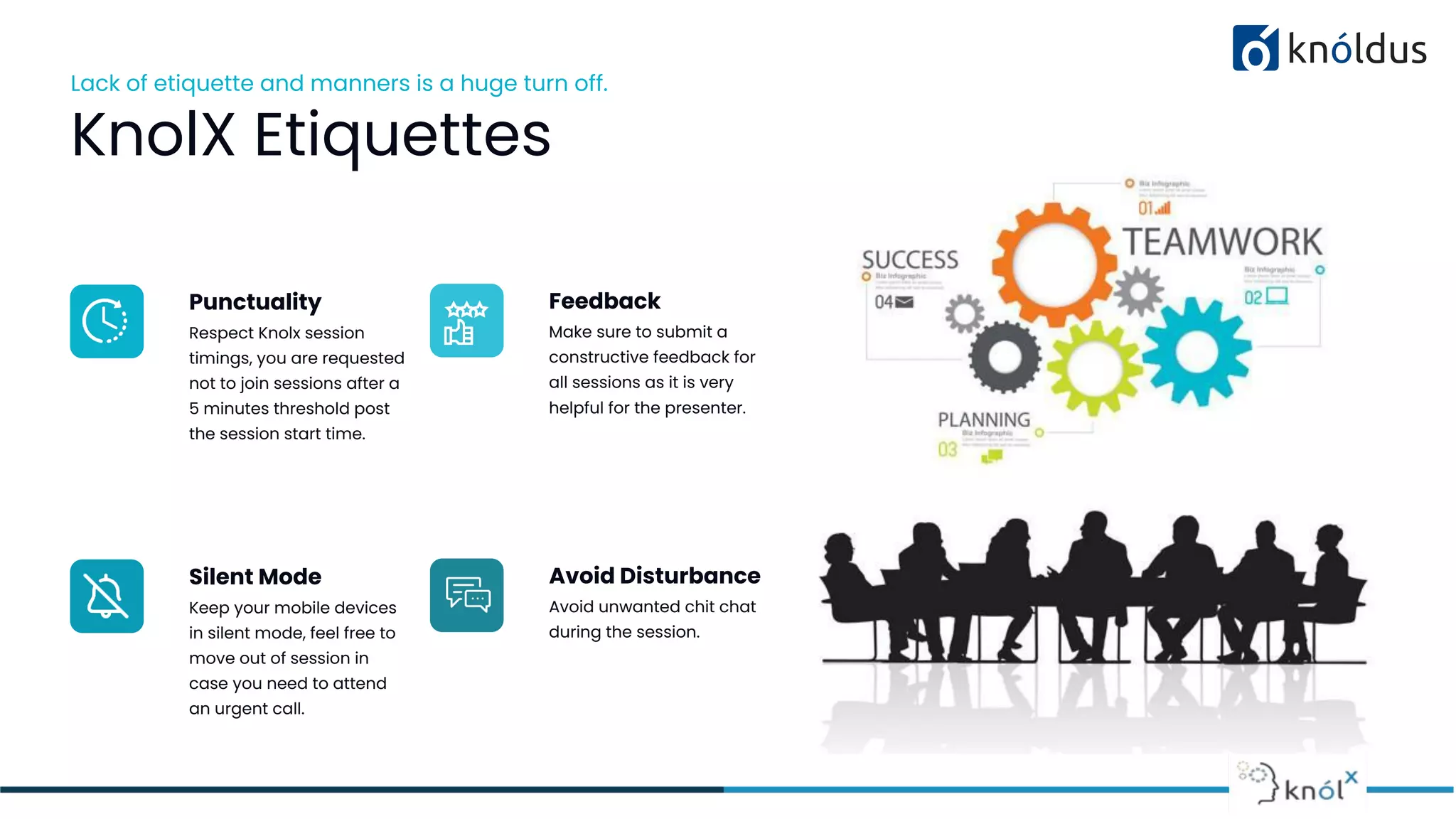 Lack of etiquette and manners is a huge turn off.
KnolX Etiquettes
Punctuality
Respect Knolx session
timings, you are requested
not to join sessions after a
5 minutes threshold post
the session start time.
Feedback
Make sure to submit a
constructive feedback for
all sessions as it is very
helpful for the presenter.
Silent Mode
Keep your mobile devices
in silent mode, feel free to
move out of session in
case you need to attend
an urgent call.
Avoid Disturbance
Avoid unwanted chit chat
during the session.
 