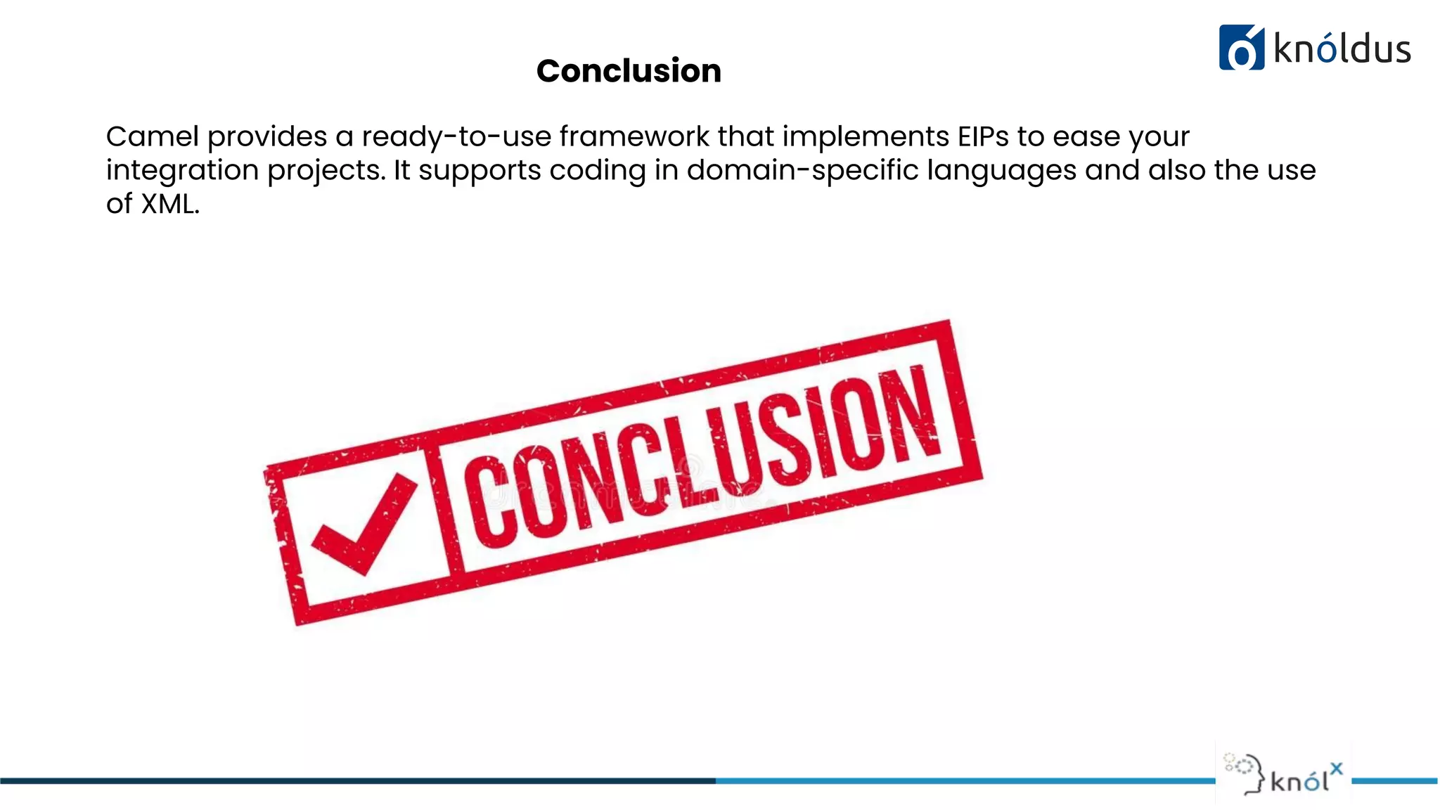 Conclusion
Camel provides a ready-to-use framework that implements EIPs to ease your
integration projects. It supports coding in domain-specific languages and also the use
of XML.
 
