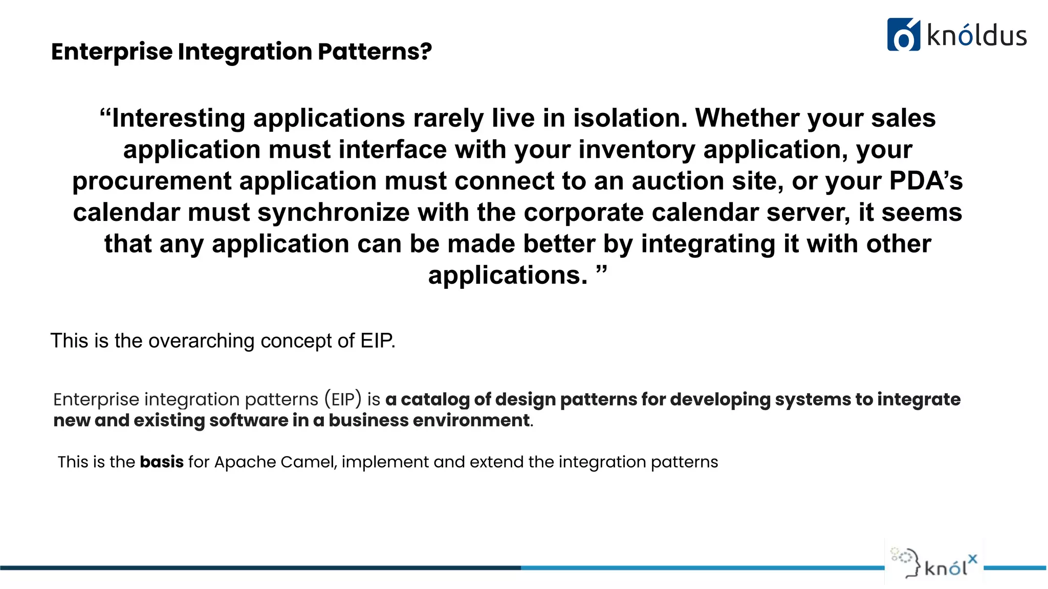 Enterprise Integration Patterns?
“Interesting applications rarely live in isolation. Whether your sales
application must interface with your inventory application, your
procurement application must connect to an auction site, or your PDA’s
calendar must synchronize with the corporate calendar server, it seems
that any application can be made better by integrating it with other
applications. ”
This is the overarching concept of EIP.
Enterprise integration patterns (EIP) is a catalog of design patterns for developing systems to integrate
new and existing software in a business environment.
This is the basis for Apache Camel, implement and extend the integration patterns
 