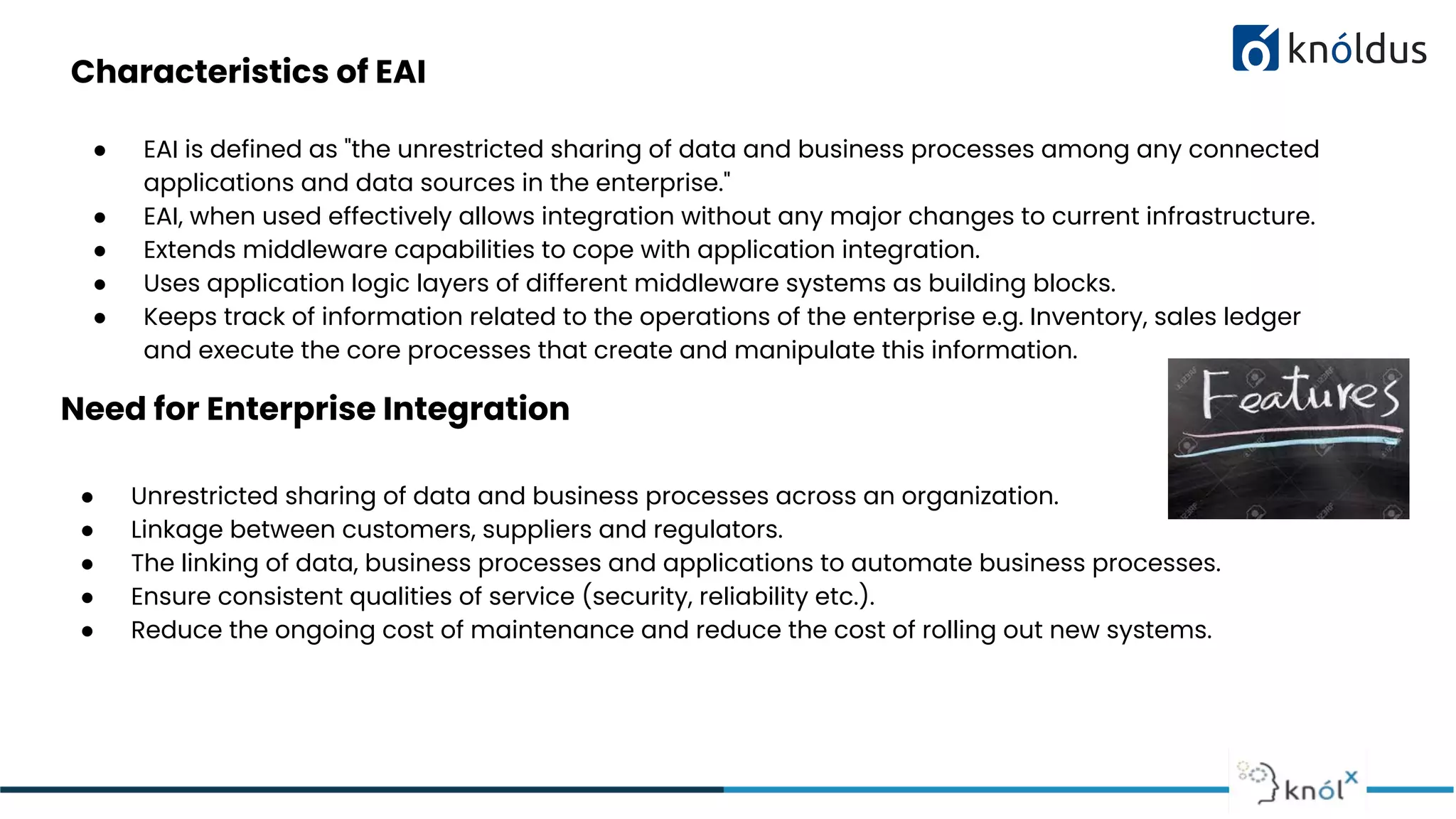 Characteristics of EAI
● EAI is defined as "the unrestricted sharing of data and business processes among any connected
applications and data sources in the enterprise."
● EAI, when used effectively allows integration without any major changes to current infrastructure.
● Extends middleware capabilities to cope with application integration.
● Uses application logic layers of different middleware systems as building blocks.
● Keeps track of information related to the operations of the enterprise e.g. Inventory, sales ledger
and execute the core processes that create and manipulate this information.
Need for Enterprise Integration
● Unrestricted sharing of data and business processes across an organization.
● Linkage between customers, suppliers and regulators.
● The linking of data, business processes and applications to automate business processes.
● Ensure consistent qualities of service (security, reliability etc.).
● Reduce the ongoing cost of maintenance and reduce the cost of rolling out new systems.
 