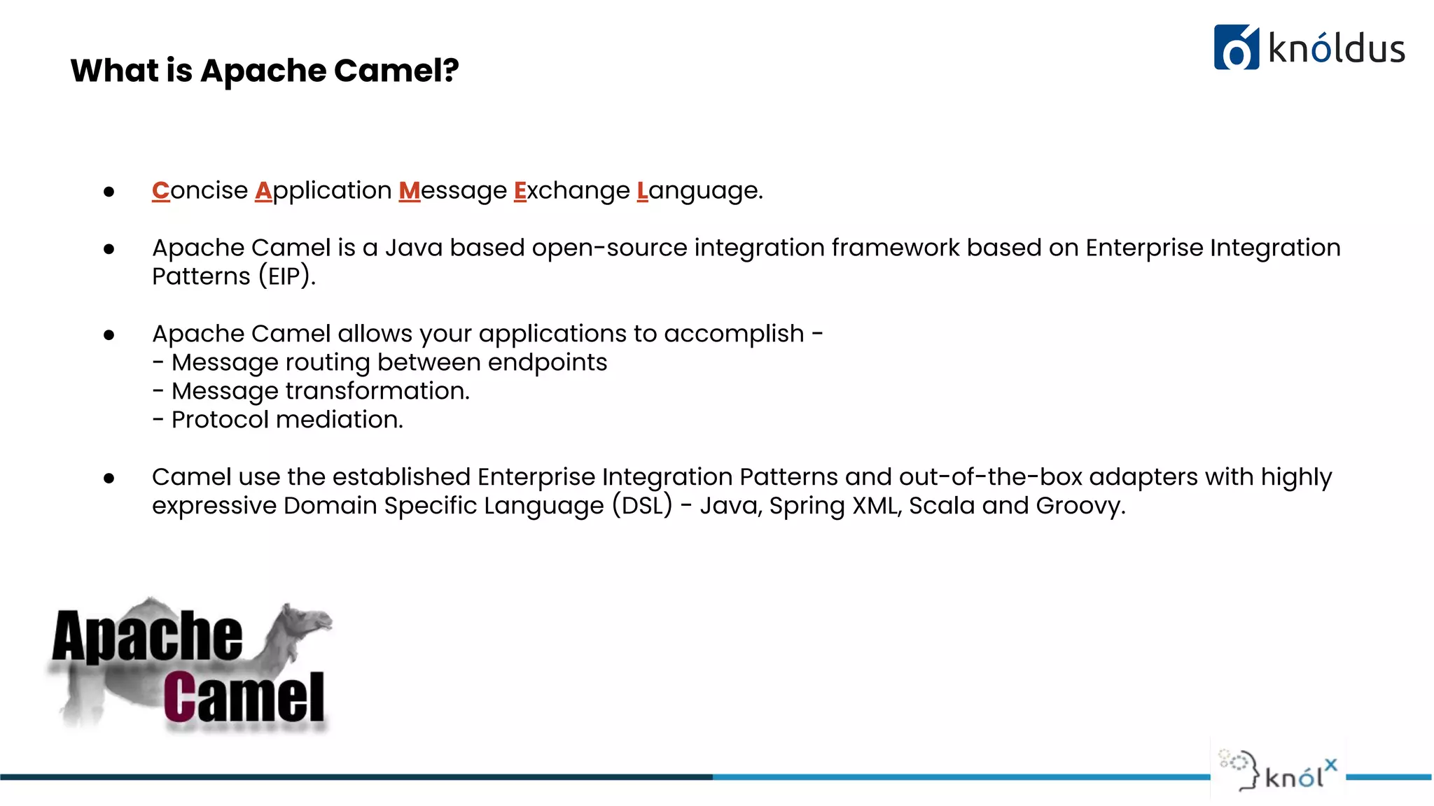 What is Apache Camel?
● Concise Application Message Exchange Language.
● Apache Camel is a Java based open-source integration framework based on Enterprise Integration
Patterns (EIP).
● Apache Camel allows your applications to accomplish -
- Message routing between endpoints
- Message transformation.
- Protocol mediation.
● Camel use the established Enterprise Integration Patterns and out-of-the-box adapters with highly
expressive Domain Specific Language (DSL) - Java, Spring XML, Scala and Groovy.
 