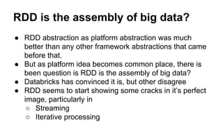 RDD is the assembly of big data?
● RDD abstraction as platform abstraction was much
better than any other framework abstractions that came
before that.
● But as platform idea becomes common place, there is
been question is RDD is the assembly of big data?
● Databricks has convinced it is, but other disagree
● RDD seems to start showing some cracks in it’s perfect
image, particularly in
○ Streaming
○ Iterative processing
 