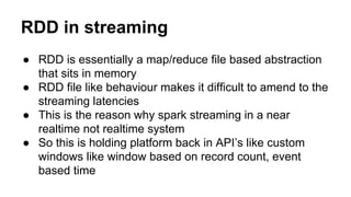 RDD in streaming
● RDD is essentially a map/reduce file based abstraction
that sits in memory
● RDD file like behaviour makes it difficult to amend to the
streaming latencies
● This is the reason why spark streaming in a near
realtime not realtime system
● So this is holding platform back in API’s like custom
windows like window based on record count, event
based time
 
