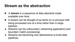 Stream as the abstraction
● A stream is a sequence of data elements made
available over time.
● A stream can be thought of as items on a conveyor belt
being processed one at a time rather than in large
batches.
● Streams can be unbounded ( streaming application) and
bounded ( batch processing)
● Streams are becoming new abstractions to build data
pipelines.
 
