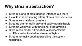 Why stream abstraction?
● Stream is one of most generic interface out there
● Flexible in representing different data flow scenarios
● Stream are stateless by nature
● Streams are normally lazy and easily parallelizable
● Streams work well with functional programming
● Stream can model different data sources/sinks
○ File can be treated as stream of bytes
● Stream normally good at exploiting the system
resources.
 