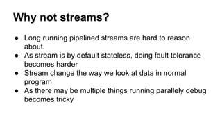 Why not streams?
● Long running pipelined streams are hard to reason
about.
● As stream is by default stateless, doing fault tolerance
becomes harder
● Stream change the way we look at data in normal
program
● As there may be multiple things running parallely debug
becomes tricky
 