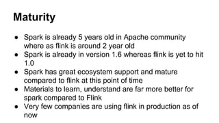 Maturity
● Spark is already 5 years old in Apache community
where as flink is around 2 year old
● Spark is already in version 1.6 whereas flink is yet to hit
1.0
● Spark has great ecosystem support and mature
compared to flink at this point of time
● Materials to learn, understand are far more better for
spark compared to Flink
● Very few companies are using flink in production as of
now
 