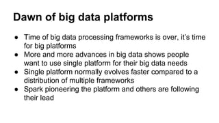 Dawn of big data platforms
● Time of big data processing frameworks is over, it’s time
for big platforms
● More and more advances in big data shows people
want to use single platform for their big data needs
● Single platform normally evolves faster compared to a
distribution of multiple frameworks
● Spark pioneering the platform and others are following
their lead
 