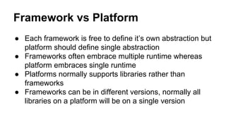 Framework vs Platform
● Each framework is free to define it’s own abstraction but
platform should define single abstraction
● Frameworks often embrace multiple runtime whereas
platform embraces single runtime
● Platforms normally supports libraries rather than
frameworks
● Frameworks can be in different versions, normally all
libraries on a platform will be on a single version
 