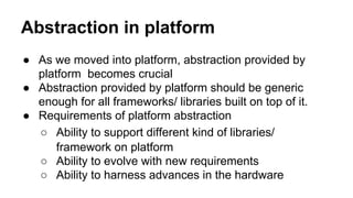 Abstraction in platform
● As we moved into platform, abstraction provided by
platform becomes crucial
● Abstraction provided by platform should be generic
enough for all frameworks/ libraries built on top of it.
● Requirements of platform abstraction
○ Ability to support different kind of libraries/
framework on platform
○ Ability to evolve with new requirements
○ Ability to harness advances in the hardware
 