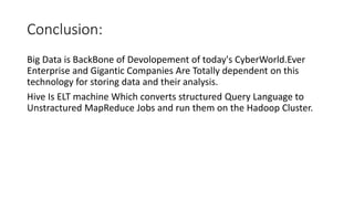Conclusion:
Big Data is BackBone of Devolopement of today's CyberWorld.Ever
Enterprise and Gigantic Companies Are Totally dependent on this
technology for storing data and their analysis.
Hive Is ELT machine Which converts structured Query Language to
Unstractured MapReduce Jobs and run them on the Hadoop Cluster.
 
