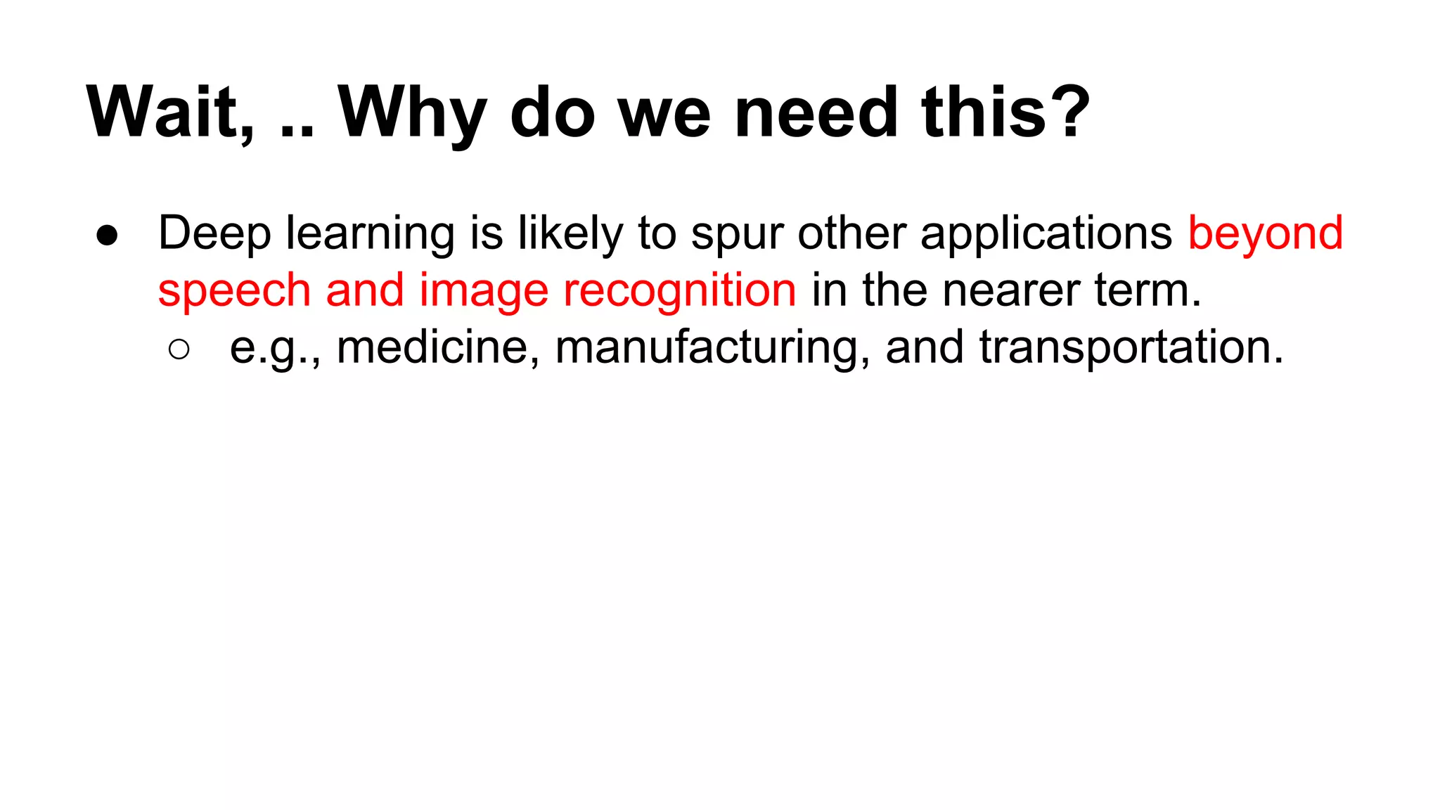 Wait, .. Why do we need this?
● Deep learning is likely to spur other applications beyond
speech and image recognition in the nearer term.
○ e.g., medicine, manufacturing, and transportation.
 
