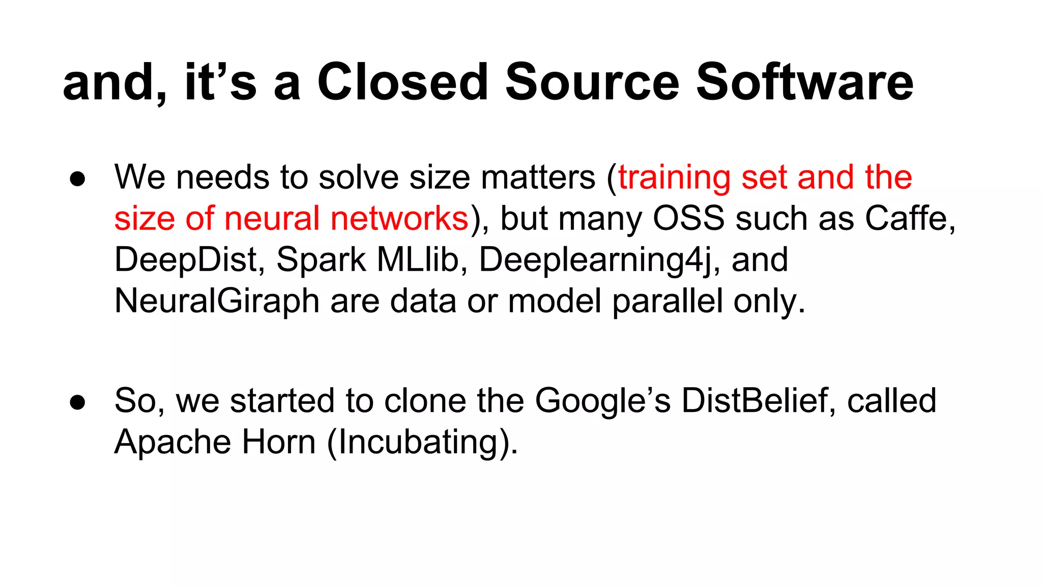 and, it’s a Closed Source Software
● We needs to solve size matters (training set and the
size of neural networks), but many OSS such as Caffe,
DeepDist, Spark MLlib, Deeplearning4j, and
NeuralGiraph are data or model parallel only.
● So, we started to clone the Google’s DistBelief, called
Apache Horn (Incubating).
 