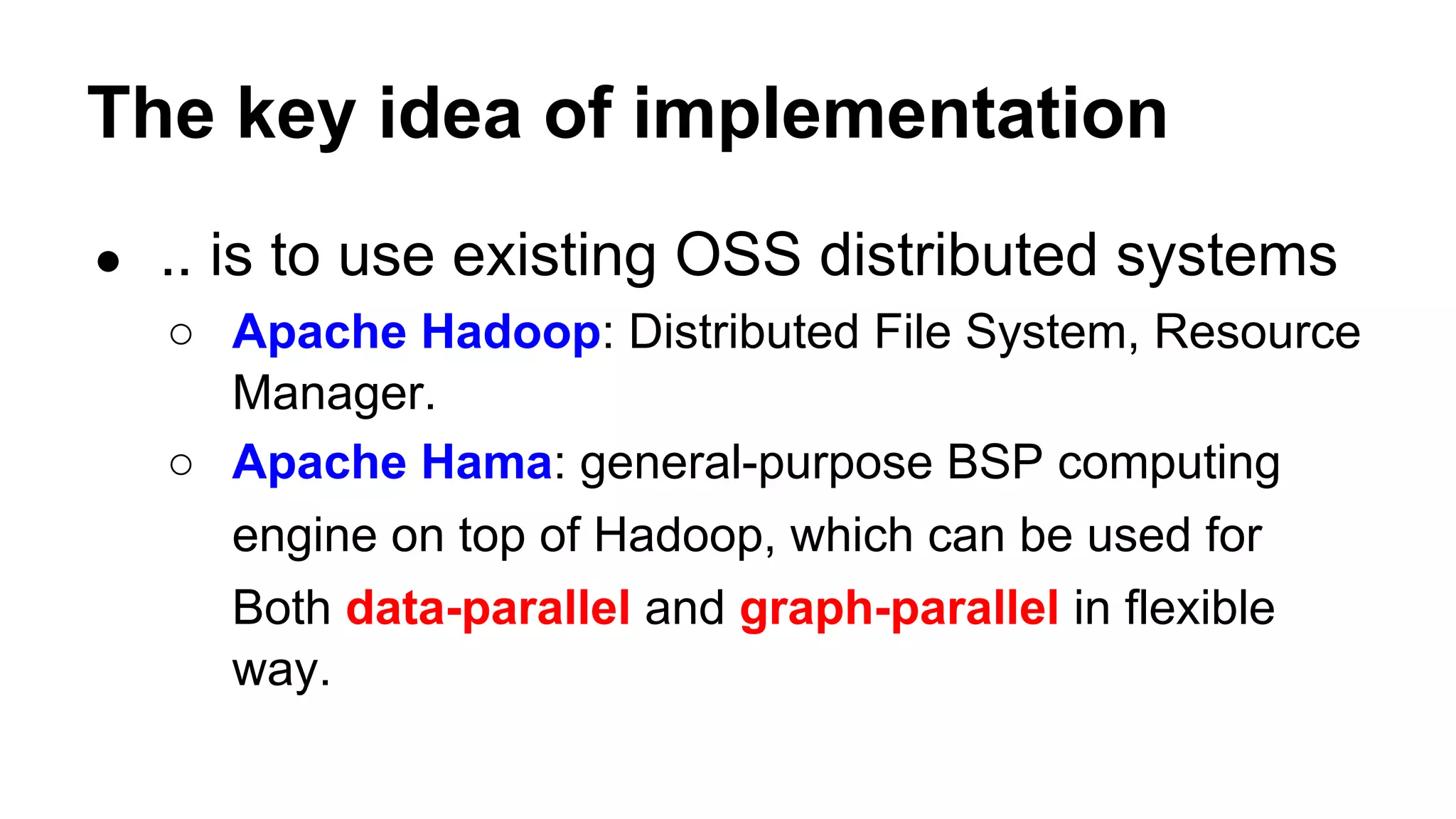 The key idea of implementation
● .. is to use existing OSS distributed systems
○ Apache Hadoop: Distributed File System, Resource
Manager.
○ Apache Hama: general-purpose BSP computing
engine on top of Hadoop, which can be used for
Both data-parallel and graph-parallel in flexible
way.
 