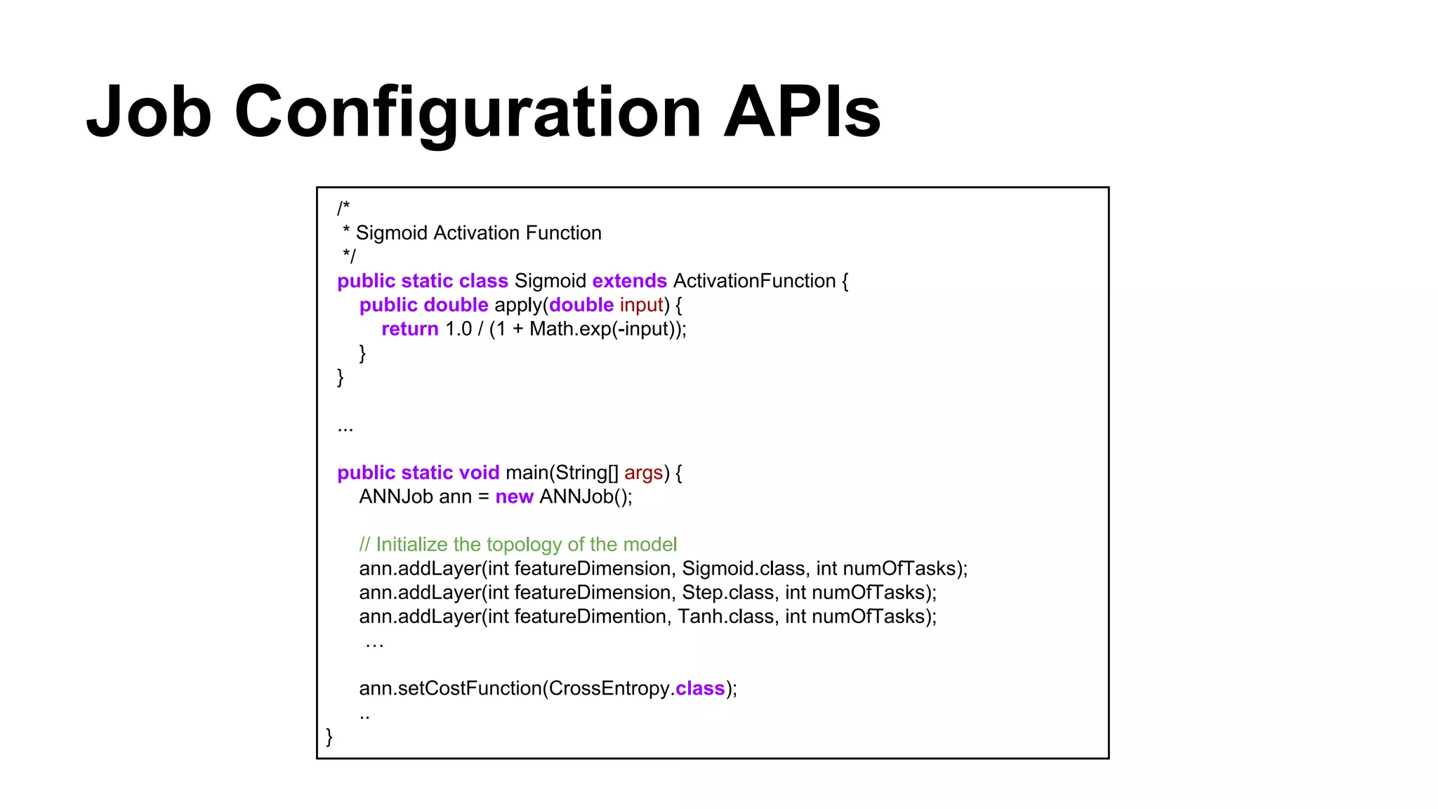 Job Configuration APIs
/*
* Sigmoid Activation Function
*/
public static class Sigmoid extends ActivationFunction {
public double apply(double input) {
return 1.0 / (1 + Math.exp(-input));
}
}
...
public static void main(String[] args) {
ANNJob ann = new ANNJob();
// Initialize the topology of the model
ann.addLayer(int featureDimension, Sigmoid.class, int numOfTasks);
ann.addLayer(int featureDimension, Step.class, int numOfTasks);
ann.addLayer(int featureDimention, Tanh.class, int numOfTasks);
…
ann.setCostFunction(CrossEntropy.class);
..
}
 