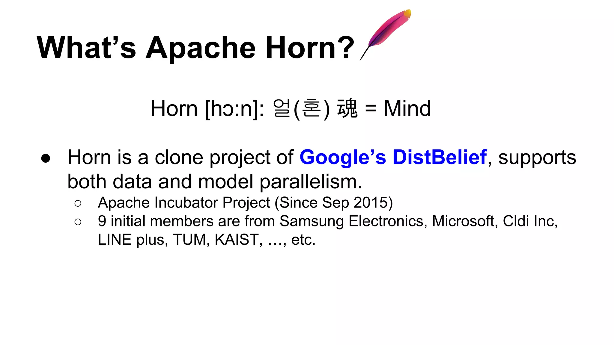 What’s Apache Horn?
Horn [hɔ:n]: 얼(혼) 魂 = Mind
● Horn is a clone project of Google’s DistBelief, supports
both data and model parallelism.
○ Apache Incubator Project (Since Sep 2015)
○ 9 initial members are from Samsung Electronics, Microsoft, Cldi Inc,
LINE plus, TUM, KAIST, …, etc.
 