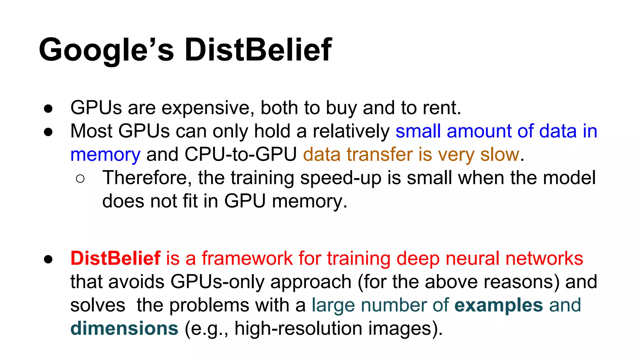 Google’s DistBelief
● GPUs are expensive, both to buy and to rent.
● Most GPUs can only hold a relatively small amount of data in
memory and CPU-to-GPU data transfer is very slow.
○ Therefore, the training speed-up is small when the model
does not fit in GPU memory.
● DistBelief is a framework for training deep neural networks
that avoids GPUs-only approach (for the above reasons) and
solves the problems with a large number of examples and
dimensions (e.g., high-resolution images).
 