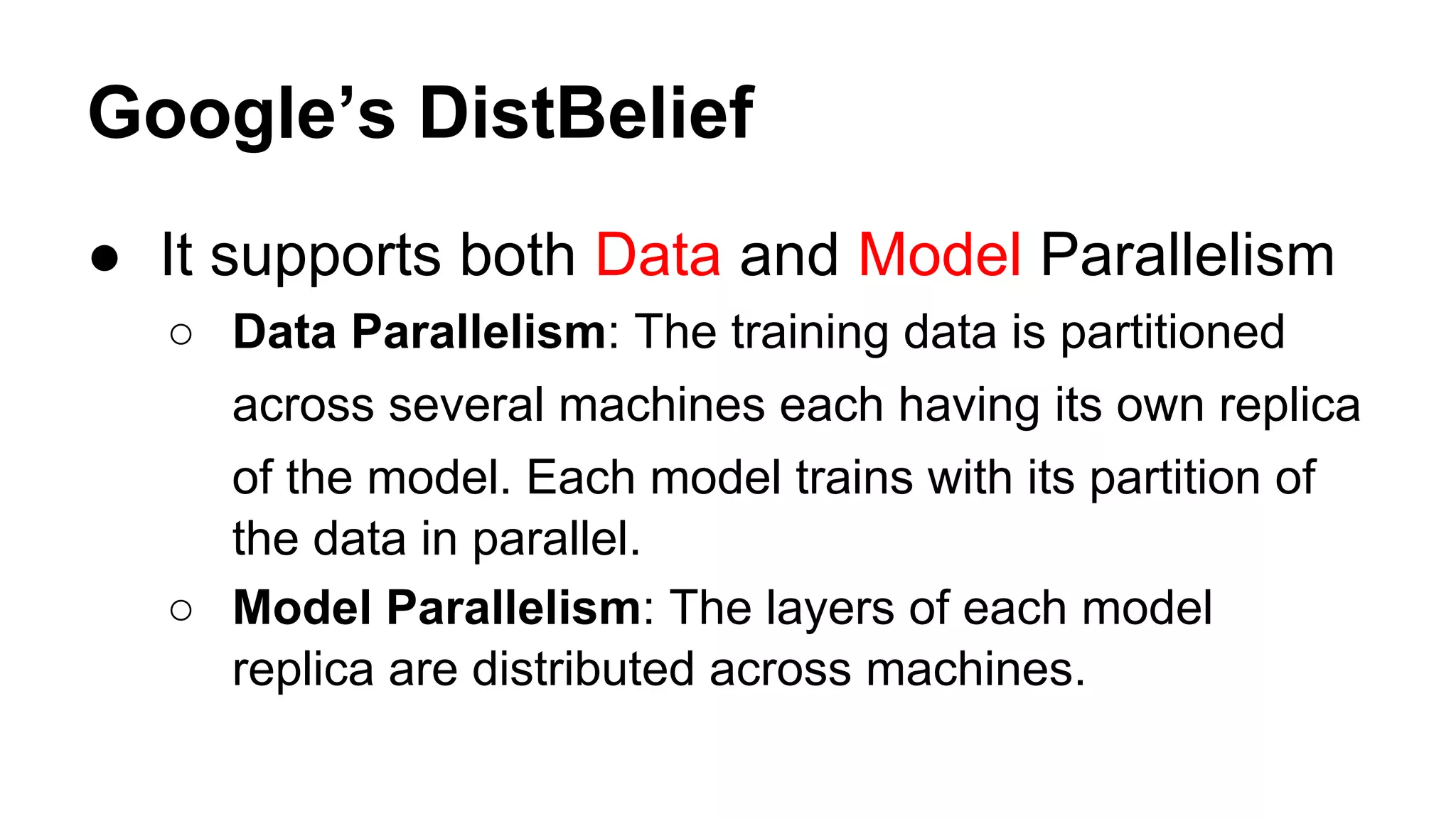 Google’s DistBelief
● It supports both Data and Model Parallelism
○ Data Parallelism: The training data is partitioned
across several machines each having its own replica
of the model. Each model trains with its partition of
the data in parallel.
○ Model Parallelism: The layers of each model
replica are distributed across machines.
 