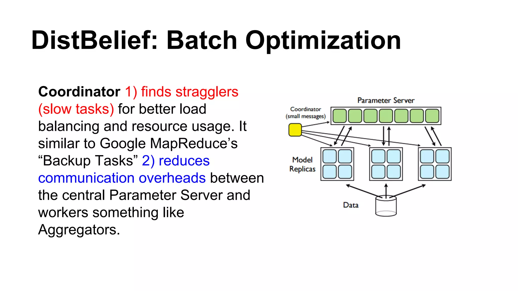 DistBelief: Batch Optimization
Coordinator 1) finds stragglers
(slow tasks) for better load
balancing and resource usage. It
similar to Google MapReduce’s
“Backup Tasks” 2) reduces
communication overheads between
the central Parameter Server and
workers something like
Aggregators.
 
