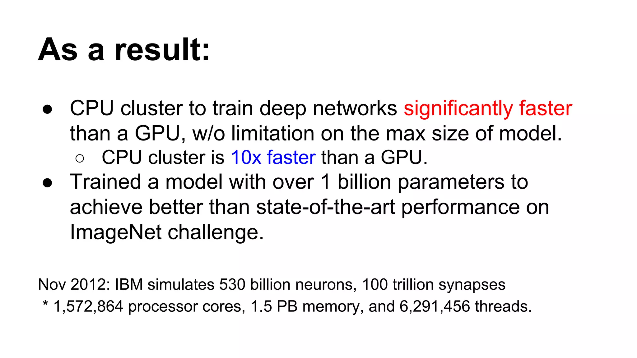 As a result:
● CPU cluster to train deep networks significantly faster
than a GPU, w/o limitation on the max size of model.
○ CPU cluster is 10x faster than a GPU.
● Trained a model with over 1 billion parameters to
achieve better than state-of-the-art performance on
ImageNet challenge.
Nov 2012: IBM simulates 530 billion neurons, 100 trillion synapses
* 1,572,864 processor cores, 1.5 PB memory, and 6,291,456 threads.
 