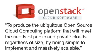 “To produce the ubiquitous Open Source 
Cloud Computing platform that will meet 
the needs of public and private clouds 
regardless of size, by being simple to 
implement and massively scalable.” 
 