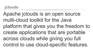 jclouds 
Apache jclouds is an open source 
multi-cloud toolkit for the Java 
platform that gives you the freedom to 
create applications that are portable 
across clouds while giving you full 
control to use cloud-specific features. 
 