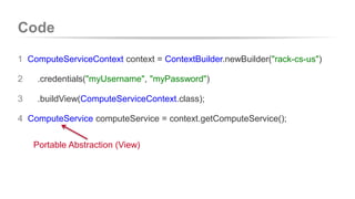 Code 
1 ComputeServiceContext context = ContextBuilder.newBuilder("rack-cs-us") 
2 .credentials("myUsername", "myPassword") 
3 .buildView(ComputeServiceContext.class); 
4 ComputeService computeService = context.getComputeService(); 
Portable Abstraction (View) 
 