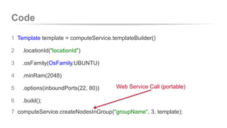 Code 
1 Template template = computeService.templateBuilder() 
2 .locationId("locationId") 
3 .osFamily(OsFamily.UBUNTU) 
4 .minRam(2048) 
5 .options(inboundPorts(22, 80)) 
6 .build(); 
Web Service Call (portable) 
7 computeService.createNodesInGroup("groupName", 3, template); 
 