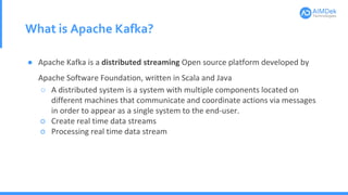 What is Apache Kafka?
● Apache Kafka is a distributed streaming Open source platform developed by
Apache Software Foundation, written in Scala and Java
○ A distributed system is a system with multiple components located on
different machines that communicate and coordinate actions via messages
in order to appear as a single system to the end-user.
○ Create real time data streams
○ Processing real time data stream
 