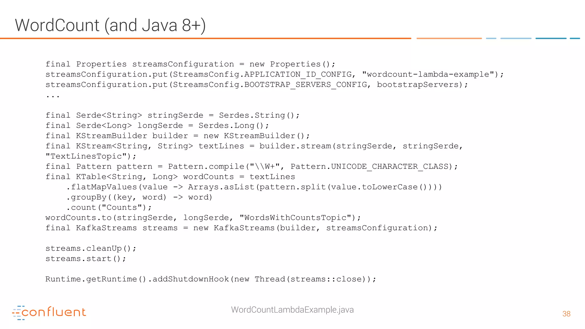 3838 WordCount (and Java 8+) WordCountLambdaExample.java final Properties streamsConfiguration = new Properties(); streamsConfiguration.put(StreamsConfig.APPLICATION_ID_CONFIG, "wordcount-lambda-example"); streamsConfiguration.put(StreamsConfig.BOOTSTRAP_SERVERS_CONFIG, bootstrapServers); ... final Serde<String> stringSerde = Serdes.String(); final Serde<Long> longSerde = Serdes.Long(); final KStreamBuilder builder = new KStreamBuilder(); final KStream<String, String> textLines = builder.stream(stringSerde, stringSerde, "TextLinesTopic"); final Pattern pattern = Pattern.compile("W+", Pattern.UNICODE_CHARACTER_CLASS); final KTable<String, Long> wordCounts = textLines .flatMapValues(value -> Arrays.asList(pattern.split(value.toLowerCase()))) .groupBy((key, word) -> word) .count("Counts"); wordCounts.to(stringSerde, longSerde, "WordsWithCountsTopic"); final KafkaStreams streams = new KafkaStreams(builder, streamsConfiguration); streams.cleanUp(); streams.start(); Runtime.getRuntime().addShutdownHook(new Thread(streams::close)); 