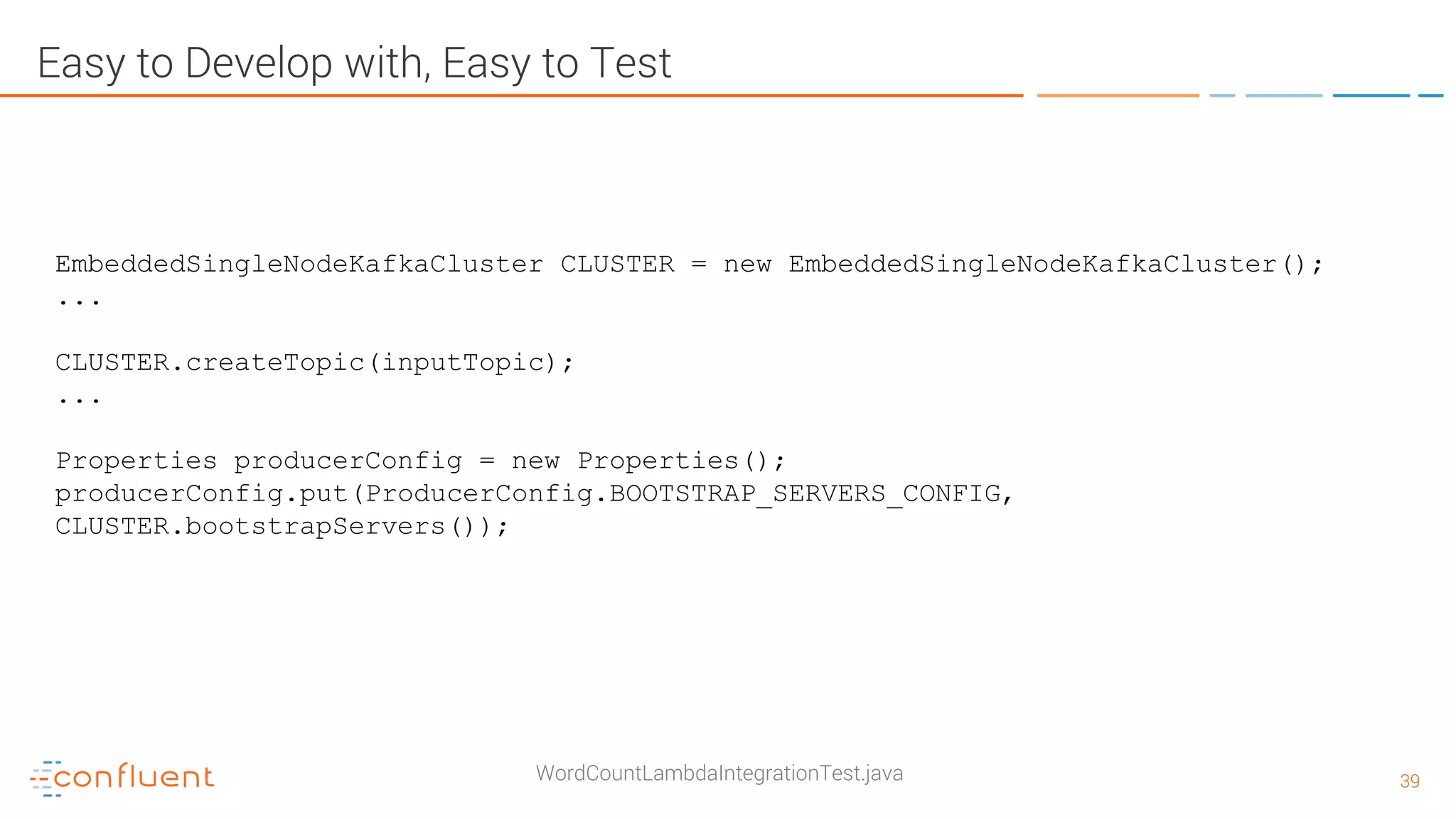 3939 Easy to Develop with, Easy to Test WordCountLambdaIntegrationTest.java EmbeddedSingleNodeKafkaCluster CLUSTER = new EmbeddedSingleNodeKafkaCluster(); ... CLUSTER.createTopic(inputTopic); ... Properties producerConfig = new Properties(); producerConfig.put(ProducerConfig.BOOTSTRAP_SERVERS_CONFIG, CLUSTER.bootstrapServers()); 