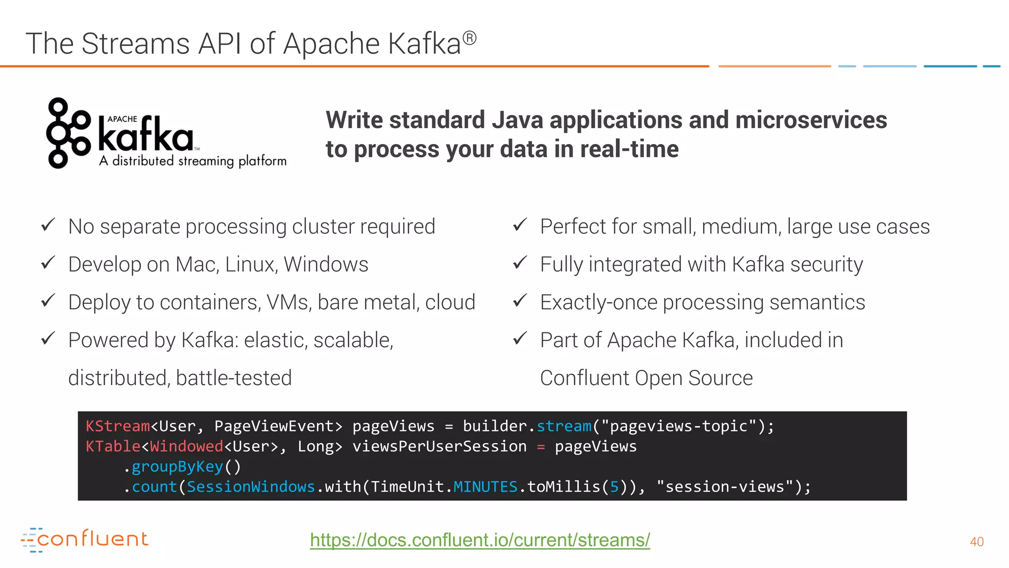 4040 The Streams API of Apache Kafka®  No separate processing cluster required  Develop on Mac, Linux, Windows  Deploy to containers, VMs, bare metal, cloud  Powered by Kafka: elastic, scalable, distributed, battle-tested  Perfect for small, medium, large use cases  Fully integrated with Kafka security  Exactly-once processing semantics  Part of Apache Kafka, included in Confluent Open Source Write standard Java applications and microservices to process your data in real-time KStream<User, PageViewEvent> pageViews = builder.stream("pageviews-topic"); KTable<Windowed<User>, Long> viewsPerUserSession = pageViews .groupByKey() .count(SessionWindows.with(TimeUnit.MINUTES.toMillis(5)), "session-views"); https://docs.confluent.io/current/streams/ 