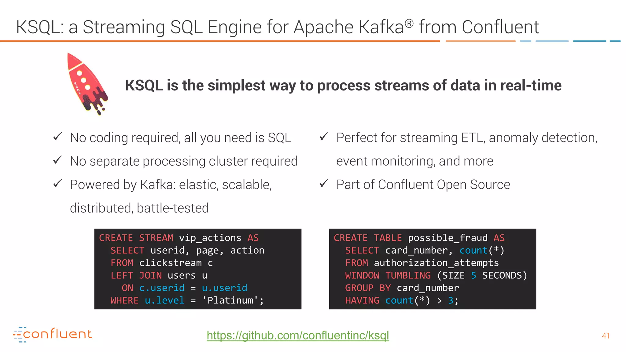 4141 KSQL: a Streaming SQL Engine for Apache Kafka® from Confluent  No coding required, all you need is SQL  No separate processing cluster required  Powered by Kafka: elastic, scalable, distributed, battle-tested CREATE TABLE possible_fraud AS SELECT card_number, count(*) FROM authorization_attempts WINDOW TUMBLING (SIZE 5 SECONDS) GROUP BY card_number HAVING count(*) > 3; CREATE STREAM vip_actions AS SELECT userid, page, action FROM clickstream c LEFT JOIN users u ON c.userid = u.userid WHERE u.level = 'Platinum'; KSQL is the simplest way to process streams of data in real-time  Perfect for streaming ETL, anomaly detection, event monitoring, and more  Part of Confluent Open Source https://github.com/confluentinc/ksql 